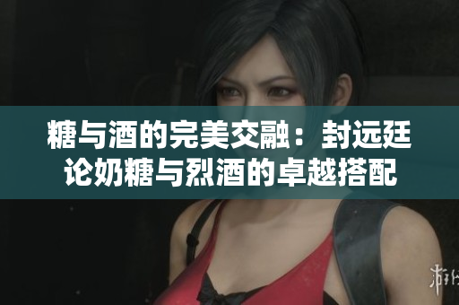 糖与酒的完美交融：封远廷论奶糖与烈酒的卓越搭配