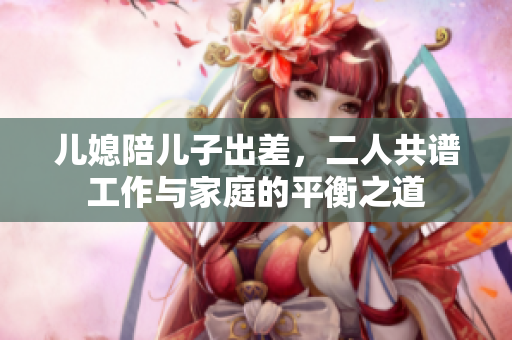 儿媳陪儿子出差，二人共谱工作与家庭的平衡之道