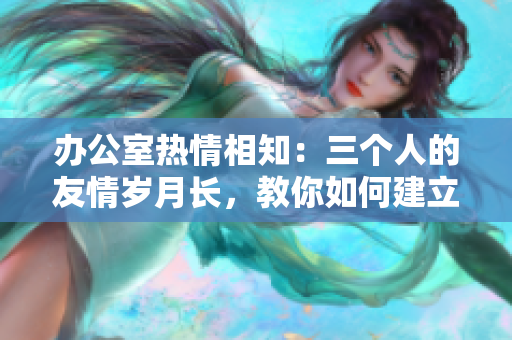 办公室热情相知：三个人的友情岁月长，教你如何建立好感情网。