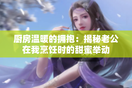 厨房温暖的拥抱：揭秘老公在我烹饪时的甜蜜举动