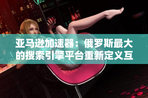 亚马逊加速器：俄罗斯最大的搜索引擎平台重新定义互联网入口