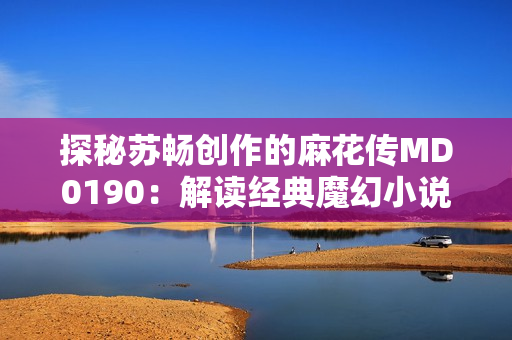 探秘苏畅创作的麻花传MD0190：解读经典魔幻小说的故事内涵