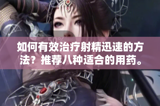 如何有效治疗射精迅速的方法？推荐八种适合的用药。