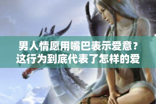男人情愿用嘴巴表示爱意？这行为到底代表了怎样的爱情观？