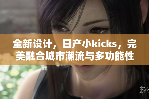 全新设计，日产小kicks，完美融合城市潮流与多功能性