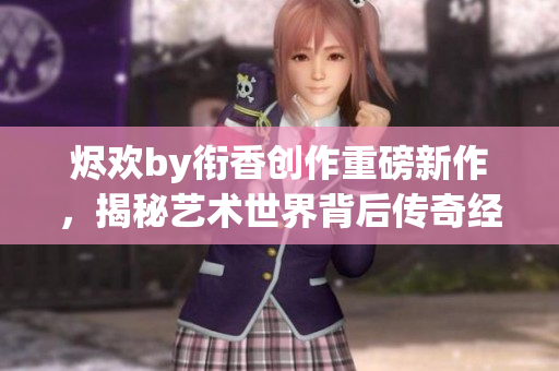 烬欢by衔香创作重磅新作，揭秘艺术世界背后传奇经历