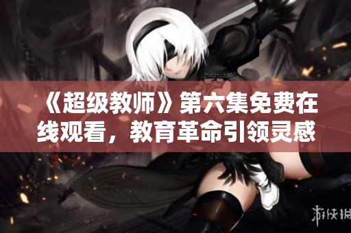 《超级教师》第六集免费在线观看，教育革命引领灵感！