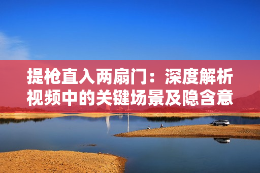 提枪直入两扇门：深度解析视频中的关键场景及隐含意义