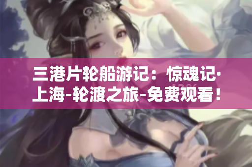 三港片轮船游记：惊魂记·上海-轮渡之旅-免费观看！