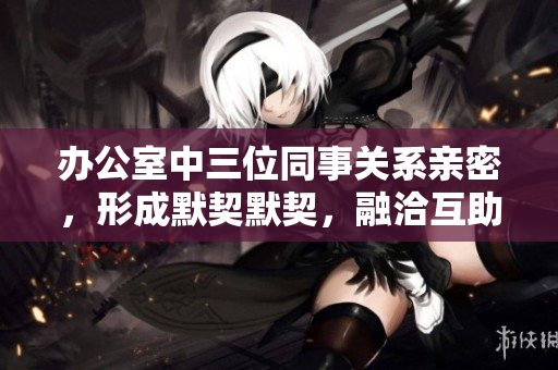 办公室中三位同事关系亲密，形成默契默契，融洽互助