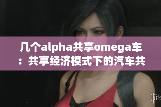 几个alpha共享omega车：共享经济模式下的汽车共享服务