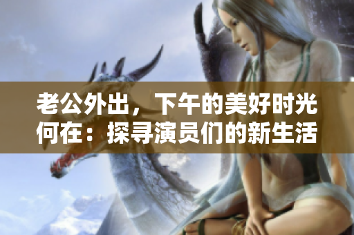 老公外出，下午的美好时光何在：探寻演员们的新生活