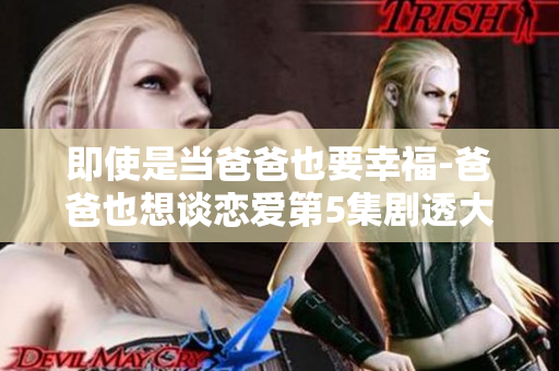 即使是当爸爸也要幸福-爸爸也想谈恋爱第5集剧透大揭秘