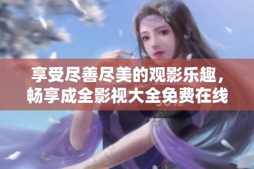 享受尽善尽美的观影乐趣，畅享成全影视大全免费在线观看