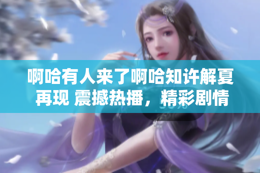 啊哈有人来了啊哈知许解夏 再现 震撼热播，精彩剧情引人入胜
