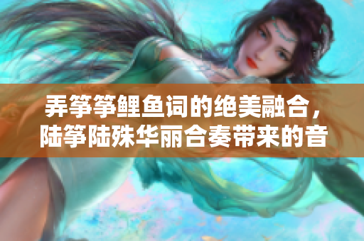 弄筝筝鲤鱼词的绝美融合，陆筝陆殊华丽合奏带来的音乐盛宴