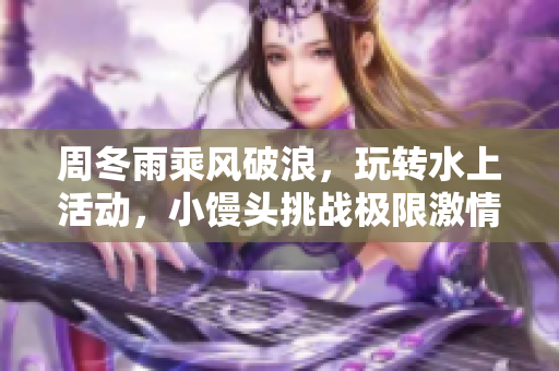 周冬雨乘风破浪，玩转水上活动，小馒头挑战极限激情释放