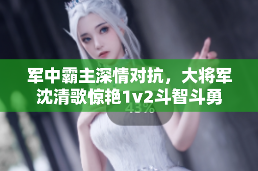 军中霸主深情对抗，大将军沈清歌惊艳1v2斗智斗勇