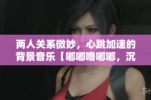 两人关系微妙，心跳加速的背景音乐【嘟嘟噜嘟嘟，沉醉悸动】