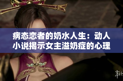 病态恋者的奶水人生：动人小说揭示女主溢奶症的心理与挣扎