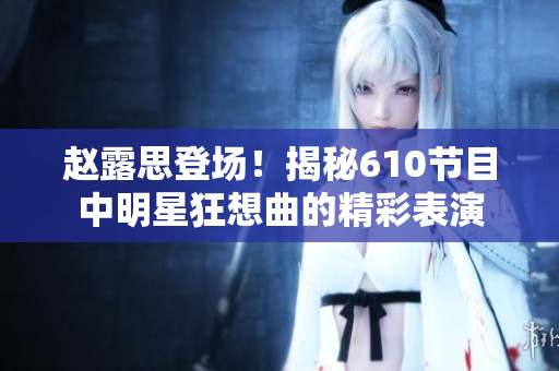 赵露思登场！揭秘610节目中明星狂想曲的精彩表演