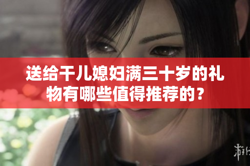 送给干儿媳妇满三十岁的礼物有哪些值得推荐的？