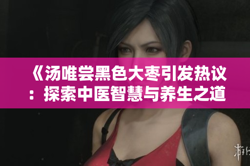 《汤唯尝黑色大枣引发热议：探索中医智慧与养生之道》