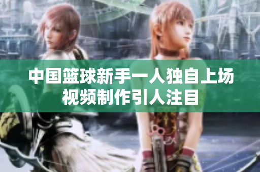 中国篮球新手一人独自上场视频制作引人注目