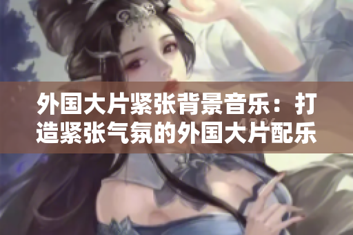 外国大片紧张背景音乐：打造紧张气氛的外国大片配乐