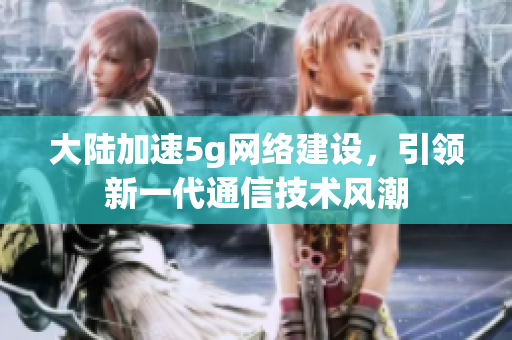 大陆加速5g网络建设，引领新一代通信技术风潮