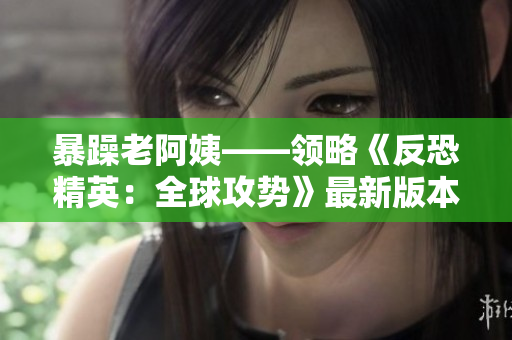 暴躁老阿姨——领略《反恐精英：全球攻势》最新版本的魅力