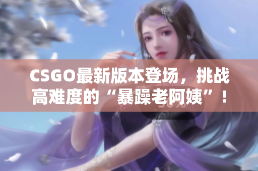 CSGO最新版本登场，挑战高难度的“暴躁老阿姨”！