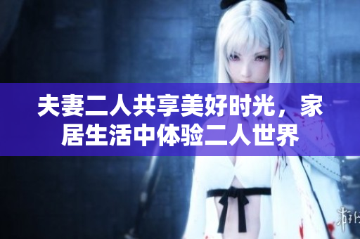 夫妻二人共享美好时光，家居生活中体验二人世界