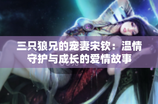 三只狼兄的宠妻宋钦：温情守护与成长的爱情故事