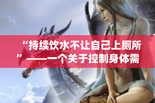 “持续饮水不让自己上厕所”——一个关于控制身体需要的探讨(1)