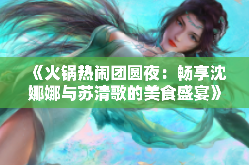 《火锅热闹团圆夜：畅享沈娜娜与苏清歌的美食盛宴》