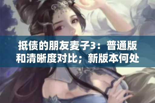 抵债的朋友麦子3：普通版和清晰度对比；新版本何处提升？