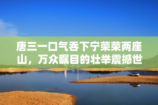 唐三一口气吞下宁荣荣两座山，万众瞩目的壮举震撼世界