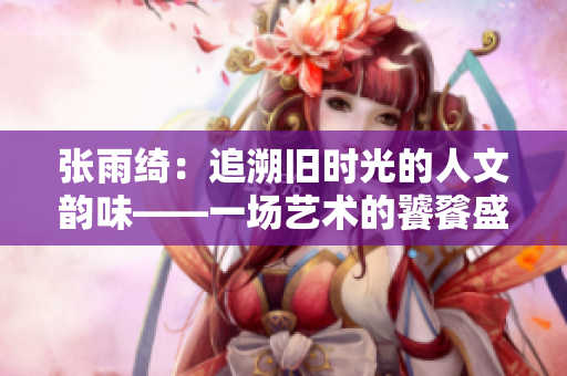 张雨绮：追溯旧时光的人文韵味——一场艺术的饕餮盛宴