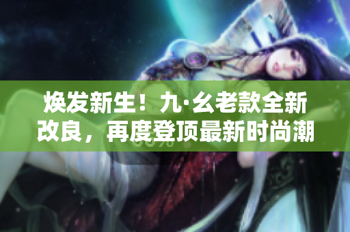 焕发新生！九·幺老款全新改良，再度登顶最新时尚潮流