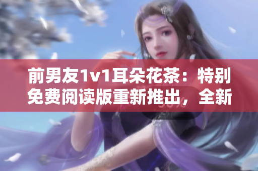 前男友1v1耳朵花茶：特别免费阅读版重新推出，全新华丽重现