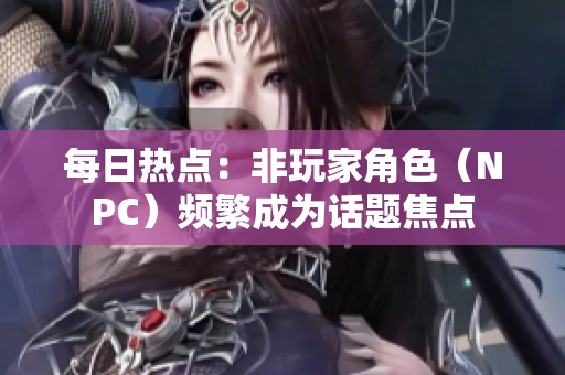 每日热点：非玩家角色（NPC）频繁成为话题焦点