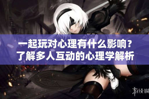 一起玩对心理有什么影响？了解多人互动的心理学解析