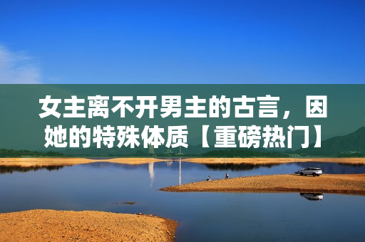 女主离不开男主的古言，因她的特殊体质【重磅热门】