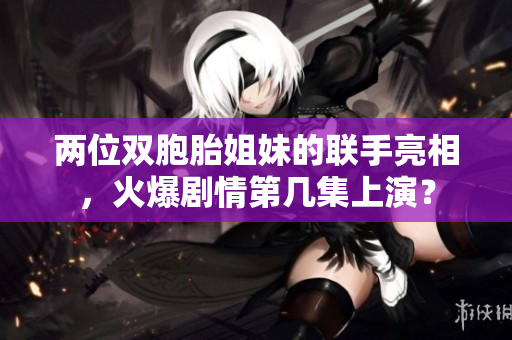 两位双胞胎姐妹的联手亮相，火爆剧情第几集上演？