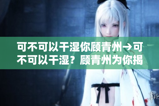 可不可以干湿你顾青州→可不可以干湿？顾青州为你揭秘