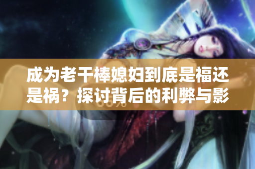 成为老干棒媳妇到底是福还是祸？探讨背后的利弊与影响！