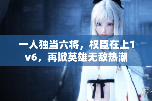 一人独当六将，权臣在上1v6，再掀英雄无敌热潮