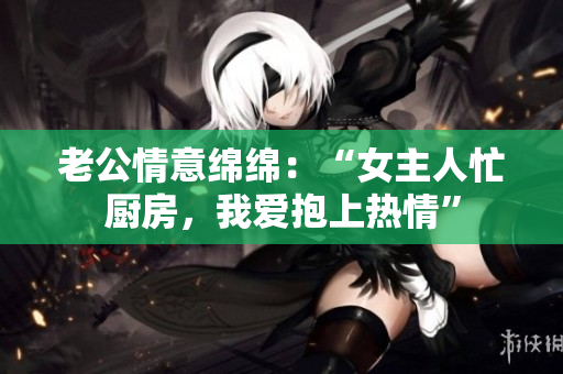 老公情意绵绵：“女主人忙厨房，我爱抱上热情”