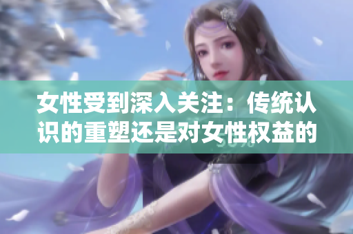 女性受到深入关注：传统认识的重塑还是对女性权益的威胁？